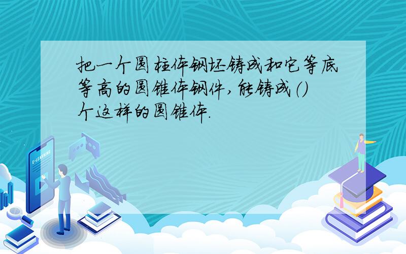 把一个圆柱体钢坯铸成和它等底等高的圆锥体钢件,能铸成（）个这样的圆锥体.