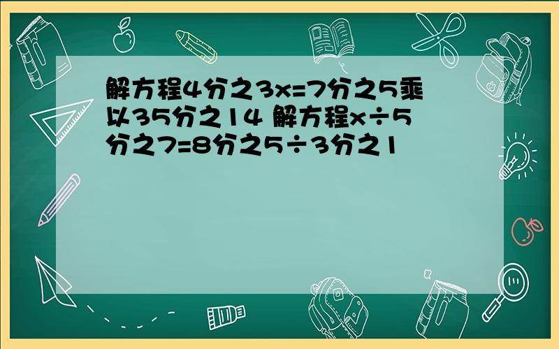 解方程4分之3x=7分之5乘以35分之14 解方程x÷5分之7=8分之5÷3分之1