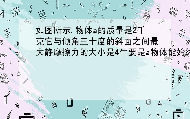 如图所示,物体a的质量是2千克它与倾角三十度的斜面之间最大静摩擦力的大小是4牛要是a物体能始终从静止在斜面上,对它试驾一个沿斜面向上的力f,则力f的范围是？当f为10N时，物体受到的摩