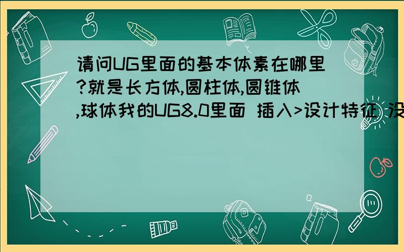 请问UG里面的基本体素在哪里?就是长方体,圆柱体,圆锥体,球体我的UG8.0里面 插入>设计特征 没有这些的基本体素,怎么回事?