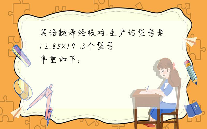 英语翻译经核对,生产的型号是12.85X19 ,3个型号单重如下：