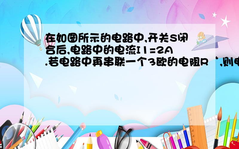 在如图所示的电路中,开关S闭合后,电路中的电流I1=2A.若电路中再串联一个3欧的电阻R‘,则电路中的电路中的电流I2=1.2A.试求电阻R的阻值和电源电压