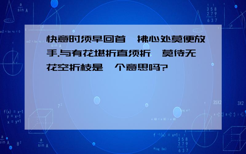 快意时须早回首,拂心处莫便放手.与有花堪折直须折,莫待无花空折枝是一个意思吗?