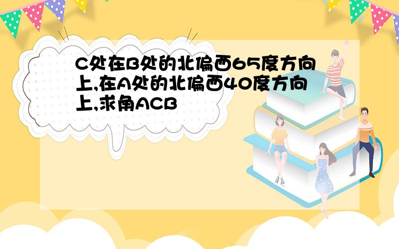 C处在B处的北偏西65度方向上,在A处的北偏西40度方向上,求角ACB