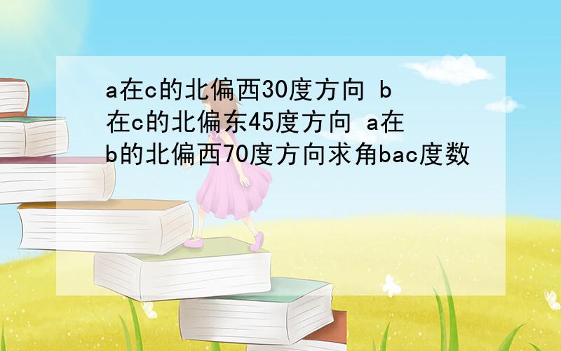 a在c的北偏西30度方向 b在c的北偏东45度方向 a在b的北偏西70度方向求角bac度数