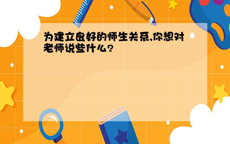 为建立良好的师生关系,你想对老师说些什么?