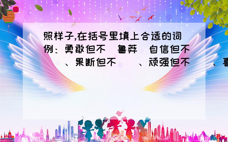 照样子,在括号里填上合适的词例：勇敢但不（鲁莽）自信但不（）、果断但不（）、顽强但不（）、喜爱但( )两个字的词哦!