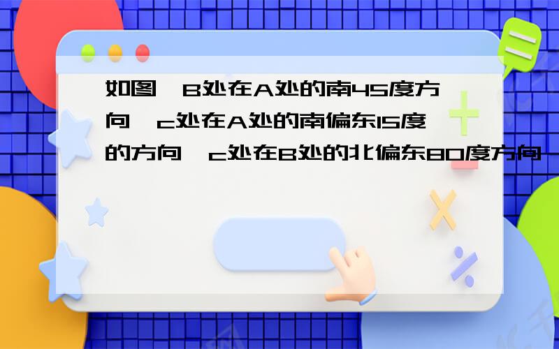 如图,B处在A处的南45度方向,c处在A处的南偏东15度的方向,c处在B处的北偏东80度方向,求角ACB的度数,