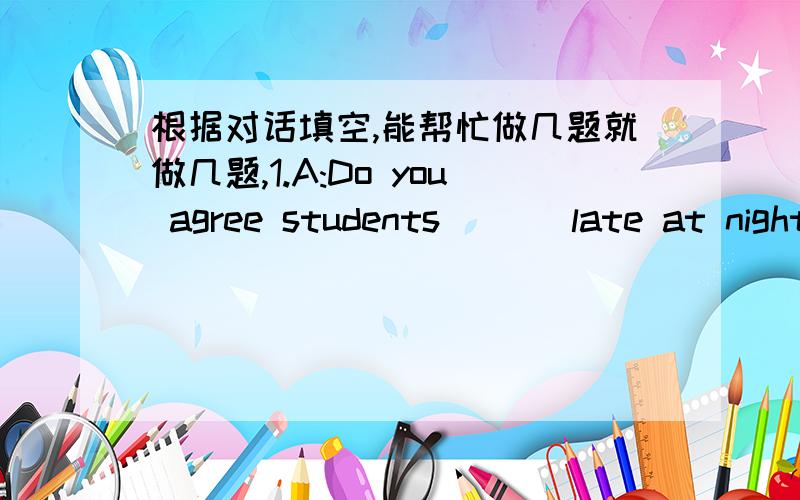 根据对话填空,能帮忙做几题就做几题,1.A:Do you agree students ( ) late at night.B:I disagree.Because students need time to sleep.2.A:Do you think Jenny ( B:Yes,l think so.She is smart enough to get on well with pthers3.A:I think sixteen