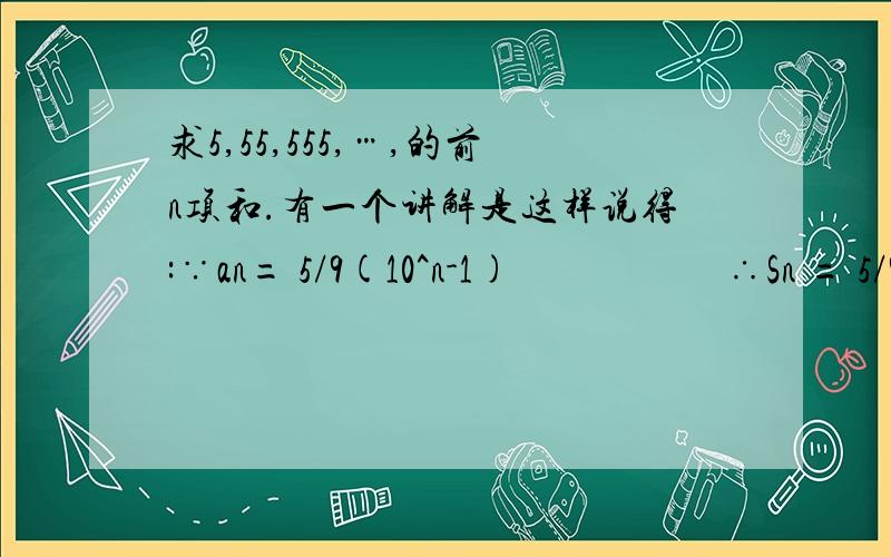 求5,55,555,…,的前n项和.有一个讲解是这样说得:∵an= 5/9(10^n-1)                     ∴Sn = 5/9(10-1)+ 5/9(10^2-1) + 5/9(10^3-1) + … + 5/9(10^n-1)                          = 5/9[（10+10^2+10^3+……+10^n）-n]