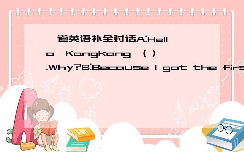 一道英语补全对话A:Hello,Kangkang,( ).Why?B:Because I got the first place in the math exam .A:Oh,you are so great.But( ).B:Really?But why?( A:Yes,I'm good at it.However,before the exam,I got a cold.I couldn't finish the question in the exam be