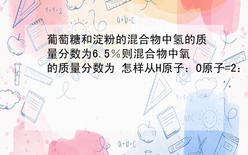 葡萄糖和淀粉的混合物中氢的质量分数为6.5％则混合物中氧的质量分数为 怎样从H原子：O原子=2：1得到H：O的质量比为1：8