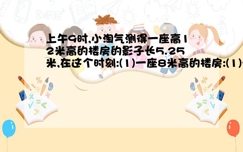 上午9时,小淘气测得一座高12米高的楼房的影子长5.25米,在这个时刻:(1)一座8米高的楼房:(1)一座8米高的楼房.影子长是多少?（2）一棵树的影子长4.2米,这棵树高多少米?快