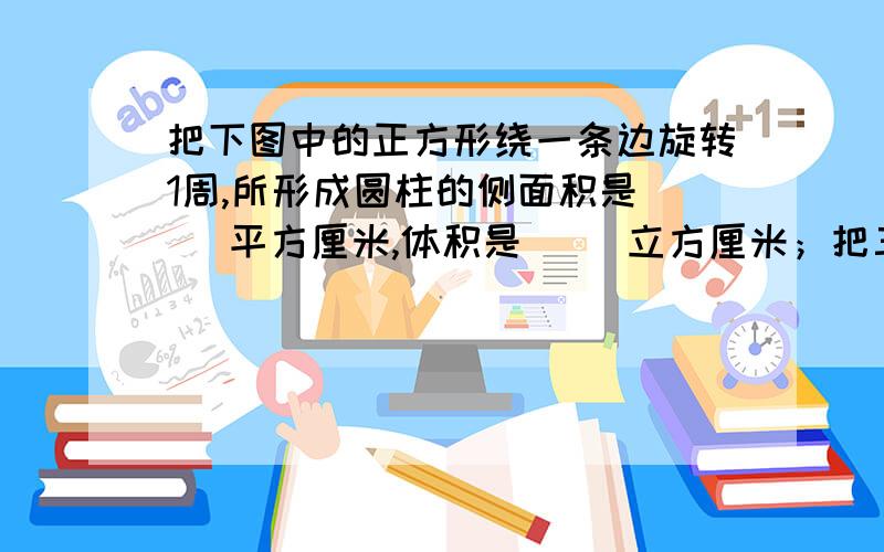 把下图中的正方形绕一条边旋转1周,所形成圆柱的侧面积是（ ）平方厘米,体积是（ ）立方厘米；把三角形绕一条直角边旋转1一周,所形成的圆锥的体积是（ ）立方厘米.正方形边长为acm,三角