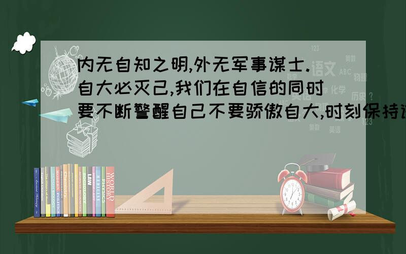 内无自知之明,外无军事谋士.自大必灭己,我们在自信的同时要不断警醒自己不要骄傲自大,时刻保持谦虚...内无自知之明,外无军事谋士.自大必灭己,我们在自信的同时要不断警醒自己不要骄傲