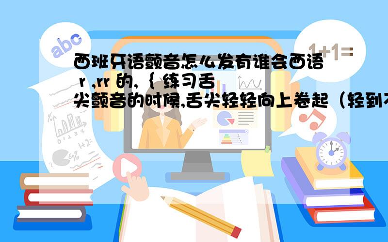 西班牙语颤音怎么发有谁会西语 r ,rr 的,｛ 练习舌尖颤音的时候,舌尖轻轻向上卷起（轻到不费一点劲）,轻轻接触硬腭前部（轻到没有多少接触的感觉,总之要放松）,用连续的呼出气流吹动它