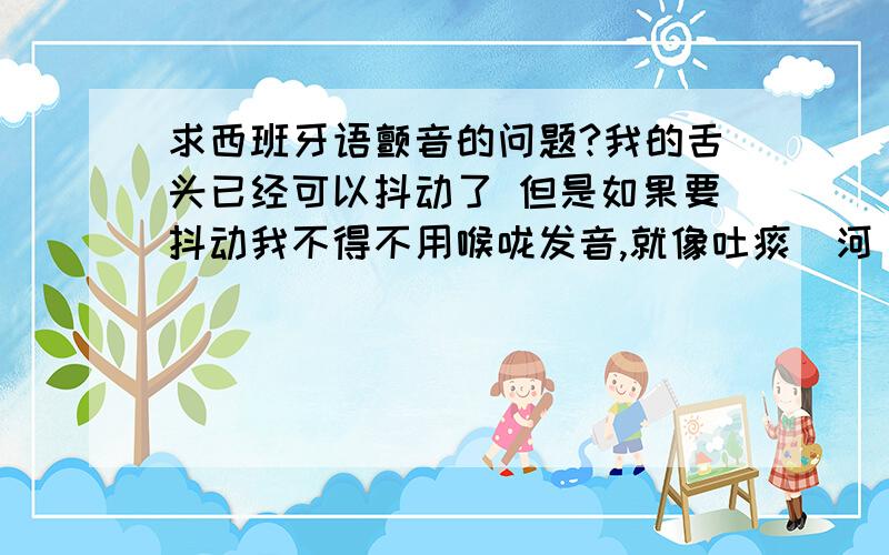 求西班牙语颤音的问题?我的舌头已经可以抖动了 但是如果要抖动我不得不用喉咙发音,就像吐痰（河``）那样,很难听.外国人是不用喉咙的,可是我不用喉咙就都不出来.还有,我不能把元音加在