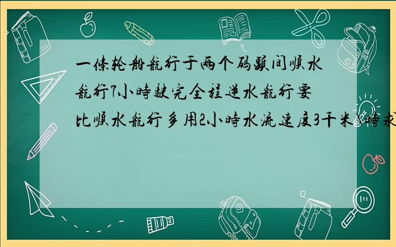 一条轮船航行于两个码头间顺水航行7小时驶完全程逆水航行要比顺水航行多用2小时水流速度3千米\时求轮船在静水中的速度及两个码头之间的距离