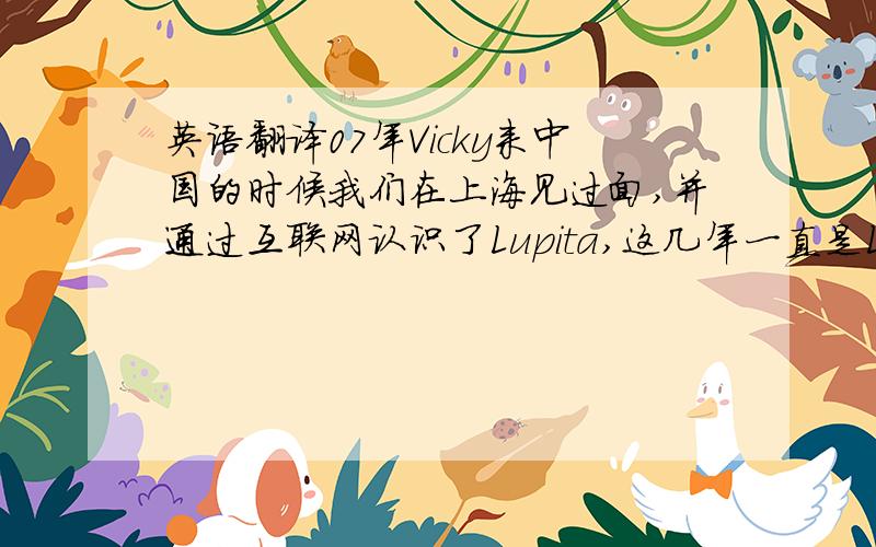 英语翻译07年Vicky来中国的时候我们在上海见过面,并通过互联网认识了Lupita,这几年一直是Lupita帮我们转交生日礼物给Vicky.但今年我们一直无法联系到Lupita,另外,能否我们把礼物邮寄给你,你转