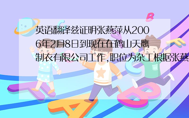 英语翻译兹证明张燕萍从2006年2月8日到现在在鹤山天鹰制衣有限公司工作,职位为杂工根据张燕萍要求出具此证明,具体原因为出国旅游此证明只证明所述员工与鹤山天鹰制衣有限公司的劳动