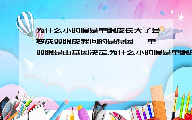 为什么小时候是单眼皮长大了会变成双眼皮我问的是原因 ,单双眼是由基因决定，为什么小时候是单眼皮大了是双眼皮呢