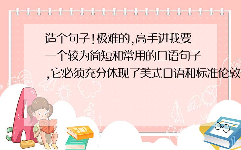 造个句子!极难的,高手进我要一个较为简短和常用的口语句子,它必须充分体现了美式口语和标准伦敦音的全部典型的发音差别!请注明句子中哪些地方发音的差别,并以让我能够轻松掌握的方