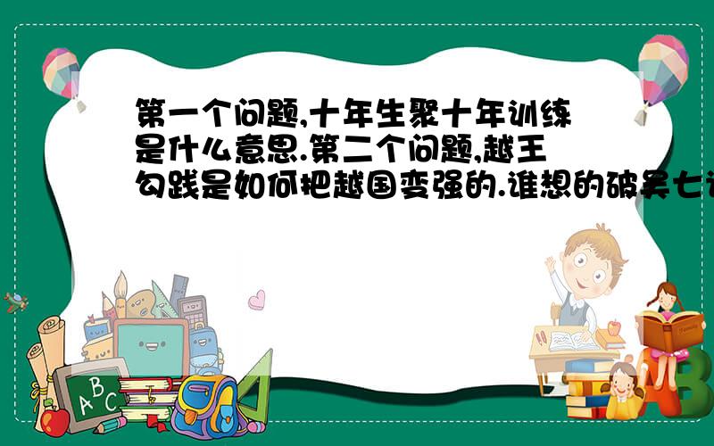 第一个问题,十年生聚十年训练是什么意思.第二个问题,越王勾践是如何把越国变强的.谁想的破吴七计。破吴七计的内容是什么意思。越国是如何削弱吴国的势力的。吴国灭亡的原因。