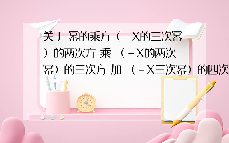 关于 幂的乘方（-X的三次幂）的两次方 乘 （-X的两次幂）的三次方 加 （-X三次幂）的四次方