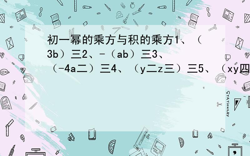 初一幂的乘方与积的乘方1、（3b）三2、-（ab）三3、（-4a二）三4、（y二z三）三5、（xy四）M6、-（p二q）N7、（xy三N）二+（xy六）N8、9x六-64x六六和大写字母都是指数。请将过程和结果一一列