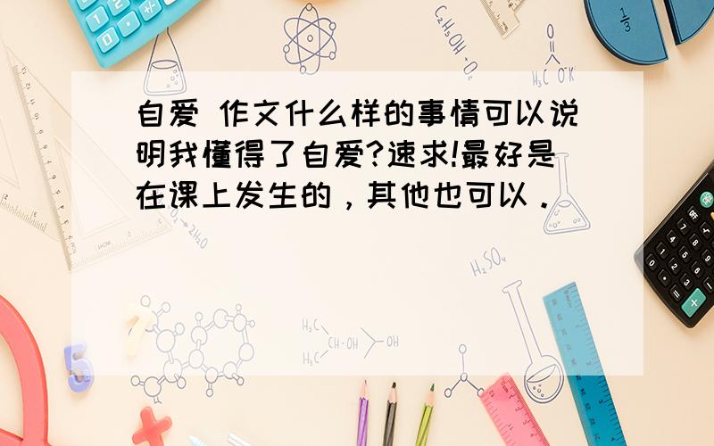 自爱 作文什么样的事情可以说明我懂得了自爱?速求!最好是在课上发生的，其他也可以。