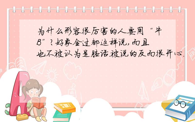 为什么形容很厉害的人要用“牛B”?好象全过都这样说,而且也不被认为是脏话.被说的反而很开心.