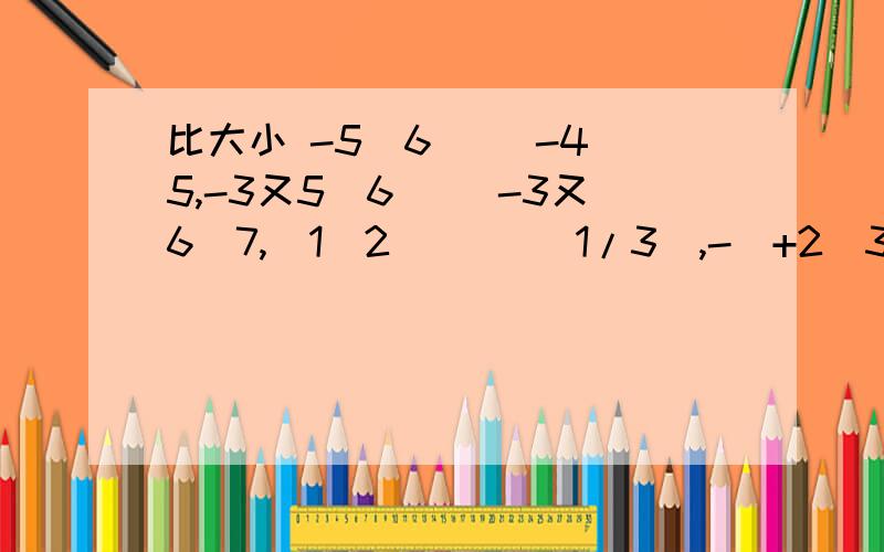 比大小 -5\6（ ）-4\5,-3又5\6（ )-3又6\7,|1\2|（ )|1/3|,-（+2\3）（ ）+（-3\4）