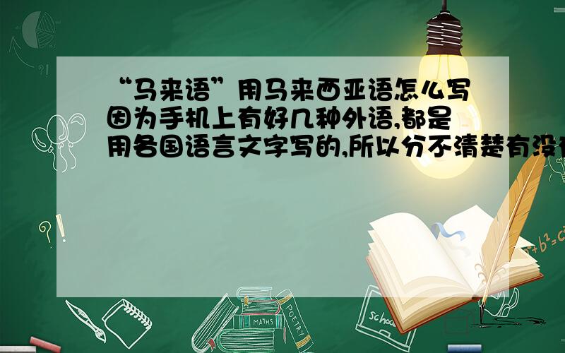 “马来语”用马来西亚语怎么写因为手机上有好几种外语,都是用各国语言文字写的,所以分不清楚有没有马来语,请知道的帮忙把“马来语”或“马来西来语”用马来语翻译出来!