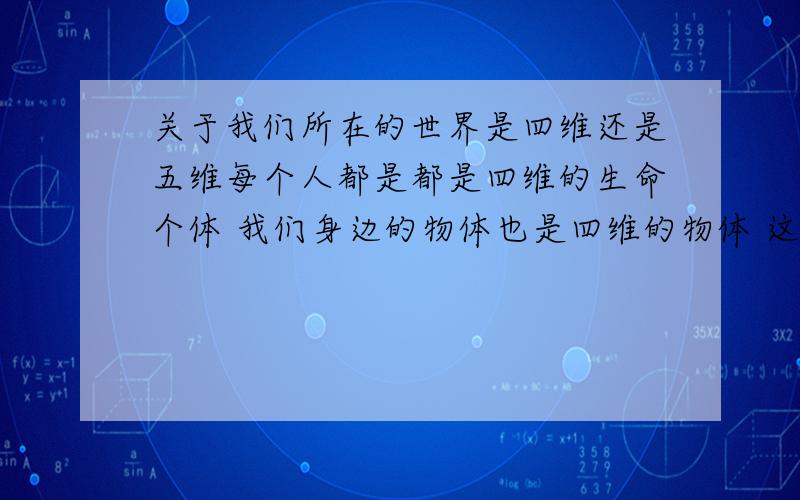 关于我们所在的世界是四维还是五维每个人都是都是四维的生命个体 我们身边的物体也是四维的物体 这些（生命体与物体）在四维的时间轴上市呈直线 就是说 从人出生 到死亡 都是一条路