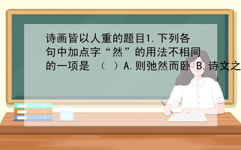 诗画皆以人重的题目1.下列各句中加点字“然”的用法不相同的一项是 （ ）A.则弛然而卧 B.诗文之属莫不皆然C.杂然而前陈者 D.黄发垂髫并怡然自乐2.解释下列句子中加点的词语.（1）一钱不