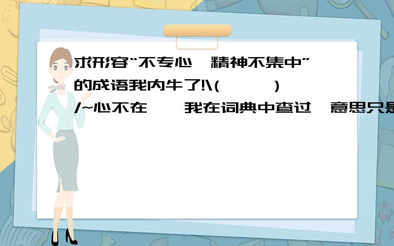 求形容“不专心,精神不集中”的成语我内牛了!\(≥▽≤)/~心不在焉,我在词典中查过,意思只是类似,而不标准.