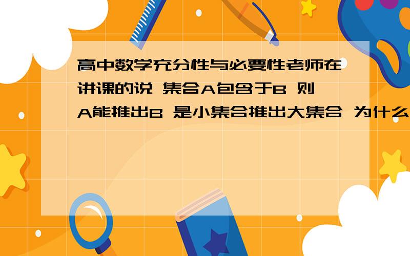 高中数学充分性与必要性老师在讲课的说 集合A包含于B 则A能推出B 是小集合推出大集合 为什么啊