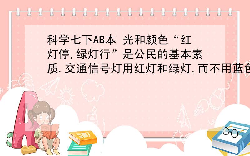 科学七下AB本 光和颜色“红灯停,绿灯行”是公民的基本素质.交通信号灯用红灯和绿灯,而不用蓝色和紫色等其他颜色的灯.对此,甲、乙、丙三位同学展开讨论.甲说：人的眼睛对红色光、绿色