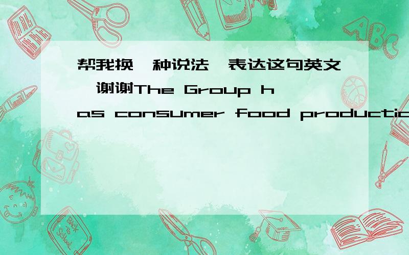 帮我换一种说法,表达这句英文,谢谢The Group has consumer food production operations in Ireland and the United Kingdom and a major international ingredients business with manufacturing facilities in Australia