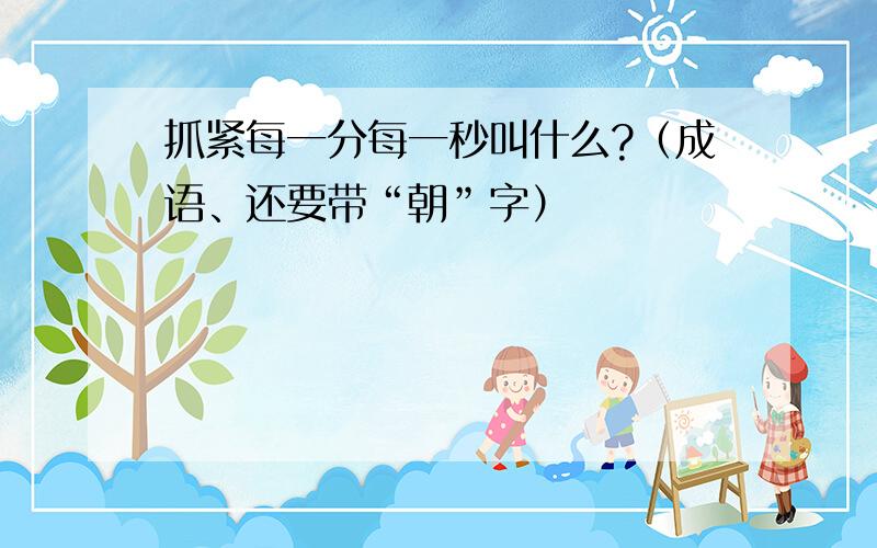 抓紧每一分每一秒叫什么?（成语、还要带“朝”字）