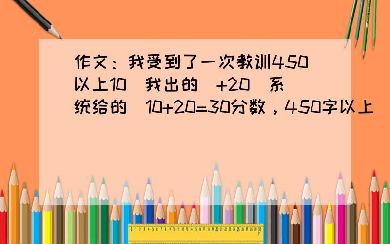 作文：我受到了一次教训450以上10（我出的）+20（系统给的）10+20=30分数，450字以上