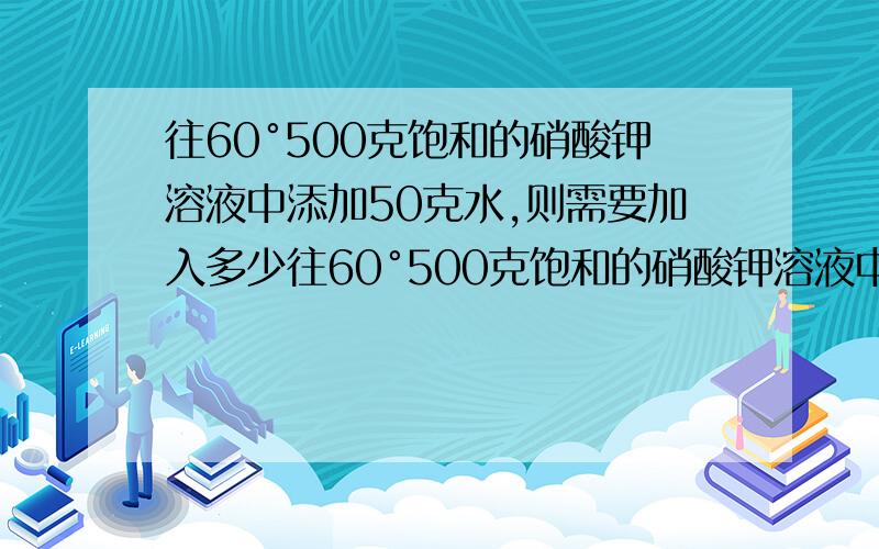 往60°500克饱和的硝酸钾溶液中添加50克水,则需要加入多少往60°500克饱和的硝酸钾溶液中添加50克水（S=110g/100g水）,则需要加入多少克溶质能使溶液重新饱和?