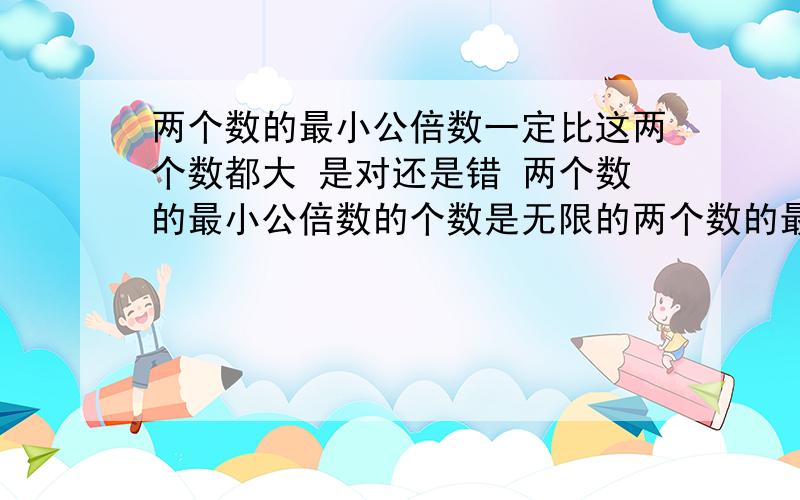 两个数的最小公倍数一定比这两个数都大 是对还是错 两个数的最小公倍数的个数是无限的两个数的最小公倍数一定比这两个数都大 是对还是错 两个数的最小公倍数的个数是无限的 是对还