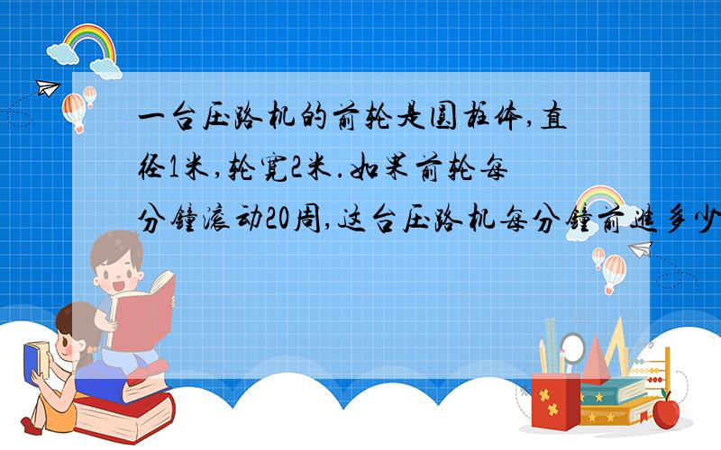 一台压路机的前轮是圆柱体,直径1米,轮宽2米.如果前轮每分钟滚动20周,这台压路机每分钟前进多少米?工作一分钟压过的路面是多少平方米?