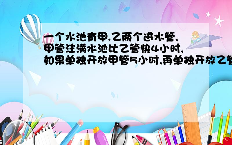 一个水池有甲.乙两个进水管,甲管注满水池比乙管快4小时,如果单独开放甲管5小时,再单独开放乙管6小时,就可注满池水一半.求单独开放一个水管,注满水池各需多少时间?