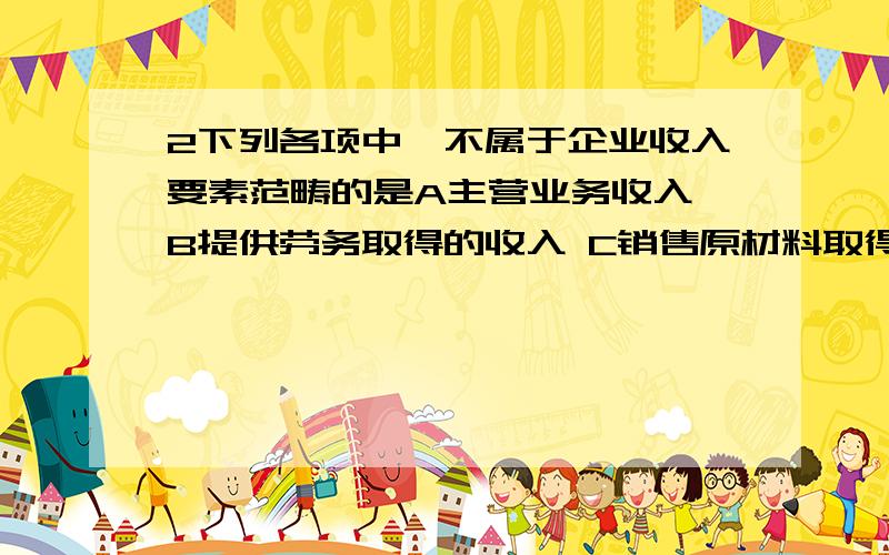 2下列各项中,不属于企业收入要素范畴的是A主营业务收入 B提供劳务取得的收入 C销售原材料取得的收入 D出售无形资产取得的收益