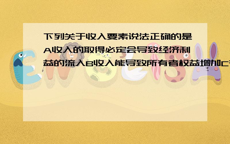 下列关于收入要素说法正确的是A收入的取得必定会导致经济利益的流入B收入能导致所有者权益增加C有收入就一定会有盈余D收入一定大于费用