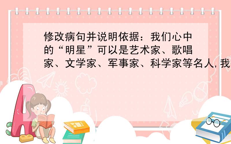 修改病句并说明依据：我们心中的“明星”可以是艺术家、歌唱家、文学家、军事家、科学家等名人,我已经找出问题了，，等亲们的满意回答哦。。不能浪费了5分  嘿嘿