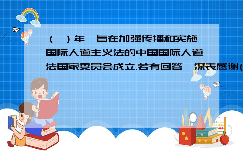 （ ）年,旨在加强传播和实施国际人道主义法的中国国际人道法国家委员会成立.若有回答,深表感谢(∩_∩)补一个.2.中国红十字会的理事会的任期是不是两年?