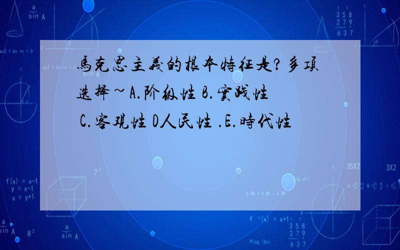 马克思主义的根本特征是?多项选择~A.阶级性 B.实践性 C.客观性 D人民性 .E.时代性